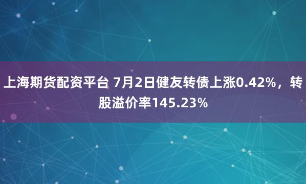 上海期货配资平台 7月2日健友转债上涨0.42%，转股溢价率145.23%