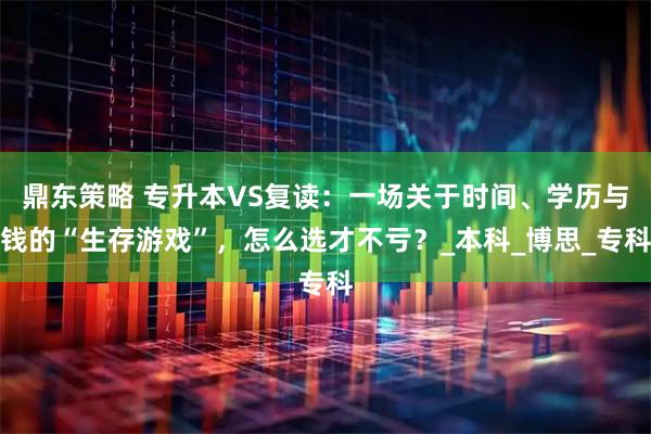 鼎东策略 专升本VS复读：一场关于时间、学历与钱的“生存游戏”，怎么选才不亏？_本科_博思_专科