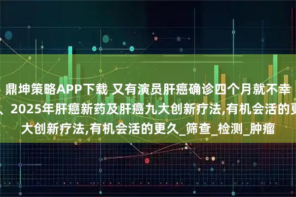 鼎坤策略APP下载 又有演员肝癌确诊四个月就不幸离世!别怕!肝癌早筛、2025年肝癌新药及肝癌九大创新疗法,有机会活的更久_筛查_检测_肿瘤