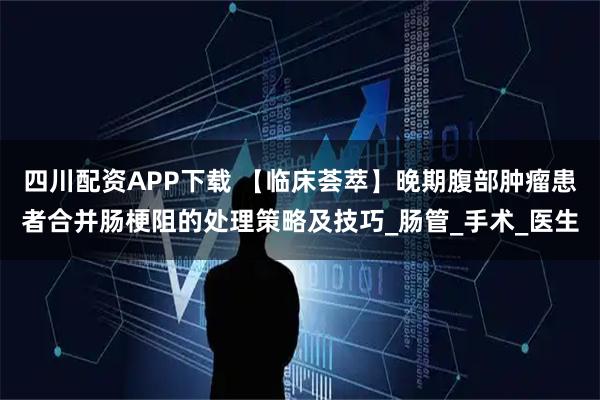 四川配资APP下载 【临床荟萃】晚期腹部肿瘤患者合并肠梗阻的处理策略及技巧_肠管_手术_医生