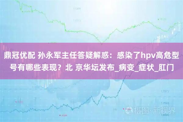 鼎冠优配 孙永军主任答疑解惑:感染了hpv高危型号有哪些表现?北 京华坛发布_病变_症状_肛门