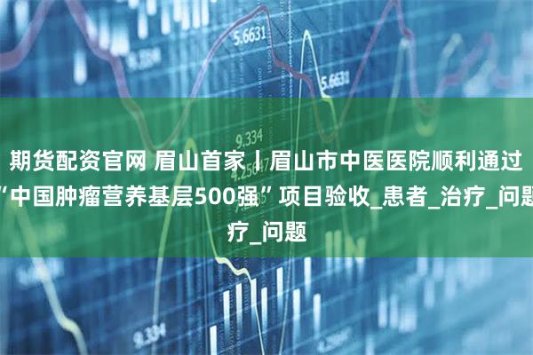 期货配资官网 眉山首家丨眉山市中医医院顺利通过“中国肿瘤营养基层500强”项目验收_患者_治疗_问题