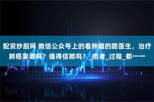 配资炒股网 微信公众号上的看肿瘤的路医生，治疗肺癌靠谱吗？值得信赖吗？_患者_过程_都一一