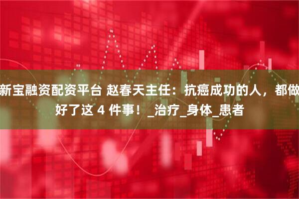 新宝融资配资平台 赵春天主任：抗癌成功的人，都做好了这 4 件事！_治疗_身体_患者