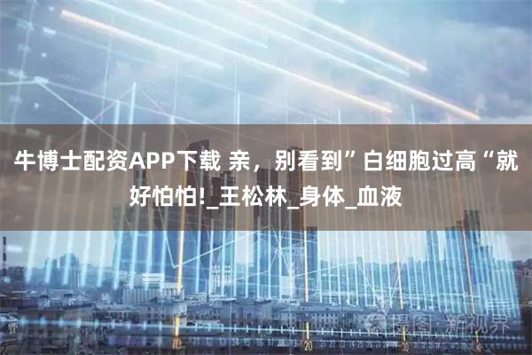 牛博士配资APP下载 亲，别看到”白细胞过高“就好怕怕!_王松林_身体_血液