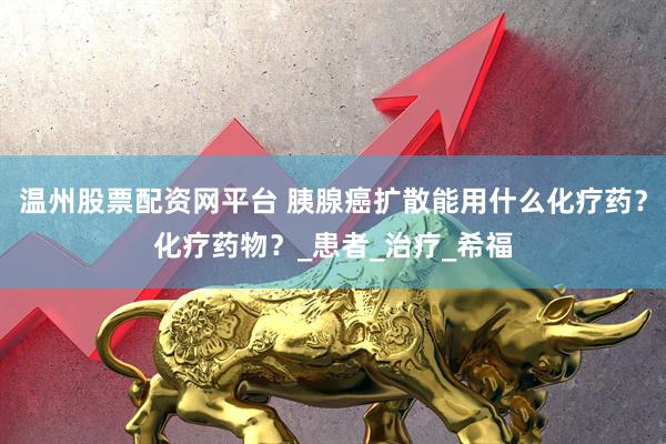 温州股票配资网平台 胰腺癌扩散能用什么化疗药？化疗药物？_患者_治疗_希福