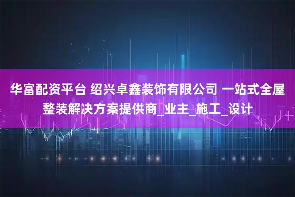 华富配资平台 绍兴卓鑫装饰有限公司 一站式全屋整装解决方案提供商_业主_施工_设计
