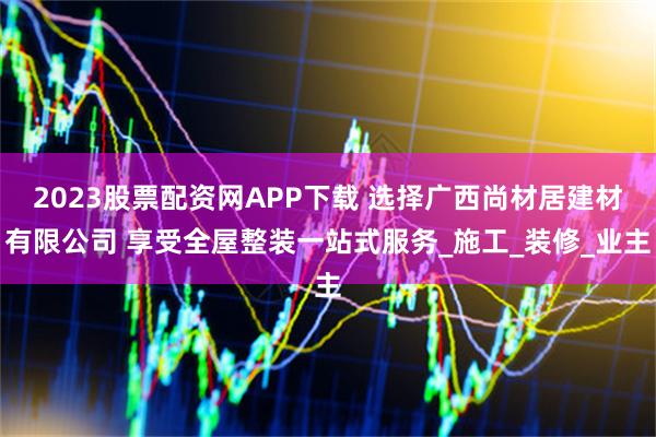 2023股票配资网APP下载 选择广西尚材居建材有限公司 享受全屋整装一站式服务_施工_装修_业主