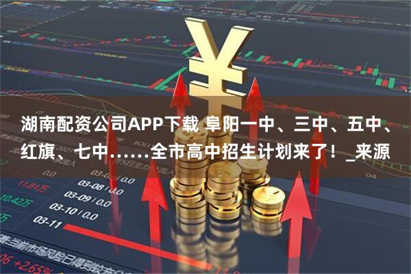 湖南配资公司APP下载 阜阳一中、三中、五中、红旗、七中……全市高中招生计划来了！_来源