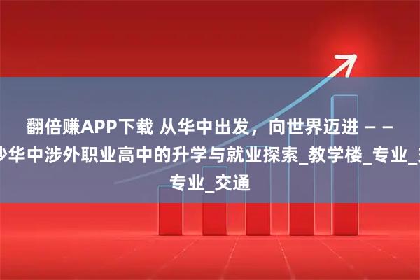 翻倍赚APP下载 从华中出发，向世界迈进 — — 长沙华中涉外职业高中的升学与就业探索_教学楼_专业_交通