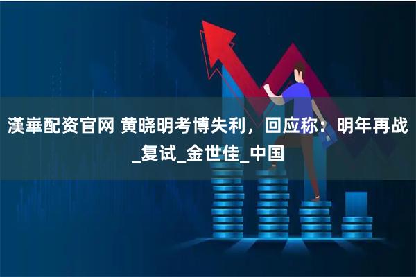 漢崋配资官网 黄晓明考博失利，回应称：明年再战_复试_金世佳_中国