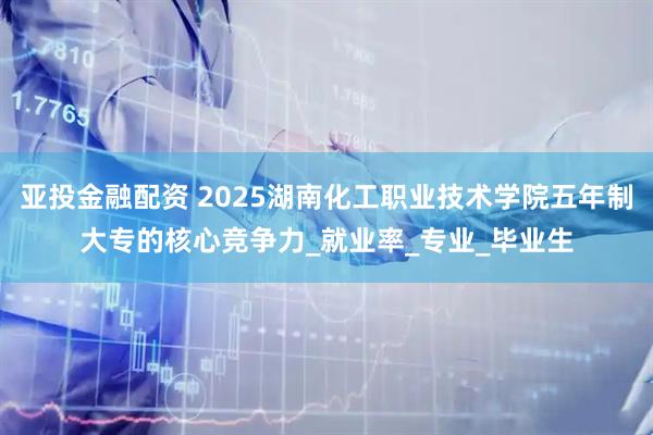 亚投金融配资 2025湖南化工职业技术学院五年制大专的核心竞争力_就业率_专业_毕业生