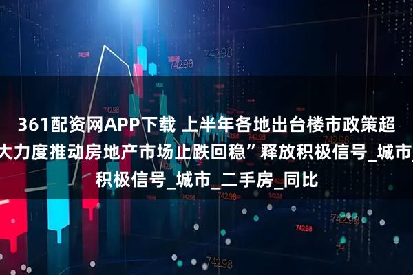 361配资网APP下载 上半年各地出台楼市政策超340条，“更大力度推动房地产市场止跌回稳”释放积极信号_城市_二手房_同比