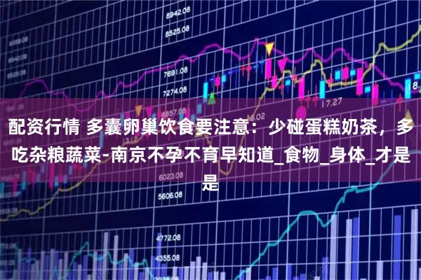 配资行情 多囊卵巢饮食要注意：少碰蛋糕奶茶，多吃杂粮蔬菜-南京不孕不育早知道_食物_身体_才是
