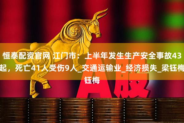 恒泰配资官网 江门市：上半年发生生产安全事故43起，死亡41人受伤9人_交通运输业_经济损失_梁钰梅