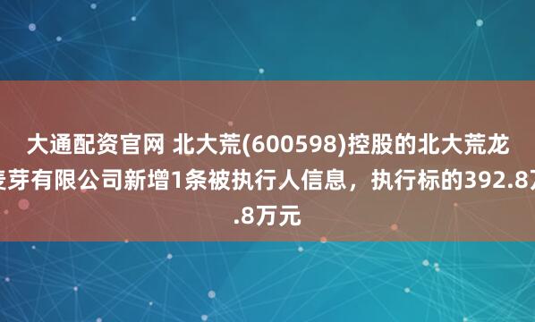 大通配资官网 北大荒(600598)控股的北大荒龙垦麦芽有限公司新增1条被执行人信息，执行标的392.8万元