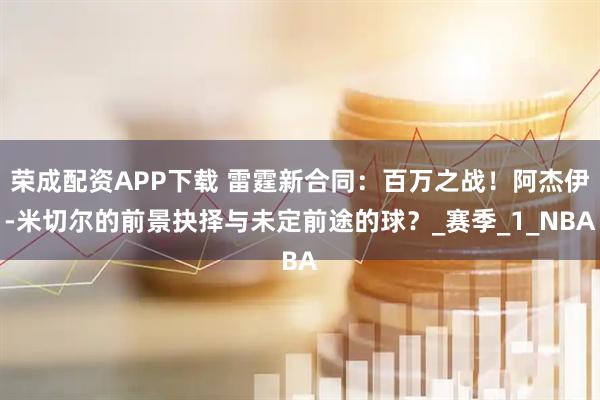 荣成配资APP下载 雷霆新合同：百万之战！阿杰伊-米切尔的前景抉择与未定前途的球？_赛季_1_NBA