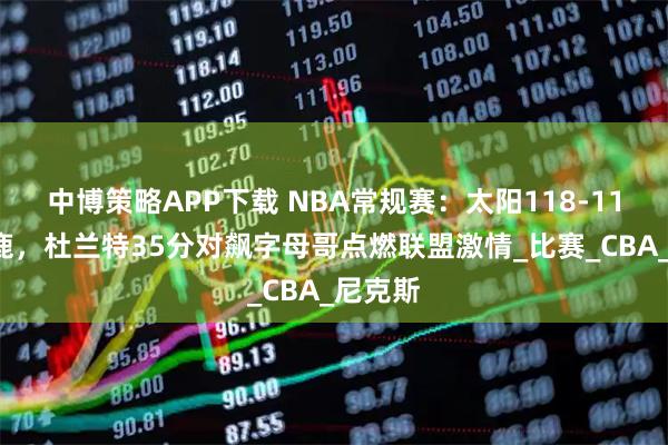 中博策略APP下载 NBA常规赛：太阳118-114胜雄鹿，杜兰特35分对飙字母哥点燃联盟激情_比赛_CBA_尼克斯