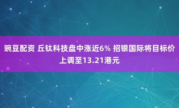 豌豆配资 丘钛科技盘中涨近6% 招银国际将目标价上调至13.21港元