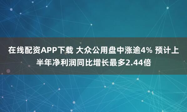 在线配资APP下载 大众公用盘中涨逾4% 预计上半年净利润同比增长最多2.44倍