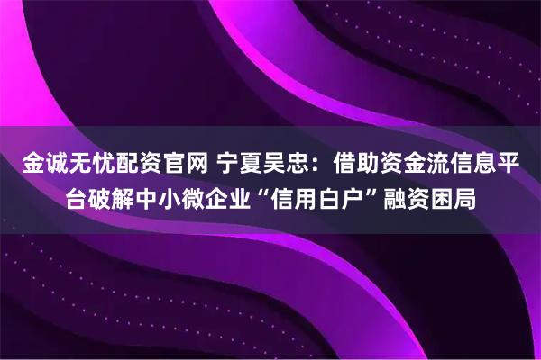 金诚无忧配资官网 宁夏吴忠：借助资金流信息平台破解中小微企业“信用白户”融资困局
