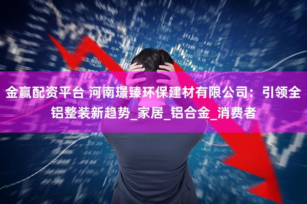 金赢配资平台 河南璟臻环保建材有限公司：引领全铝整装新趋势_家居_铝合金_消费者