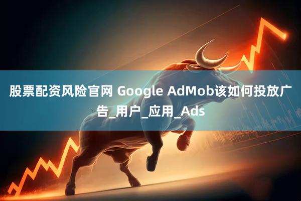 股票配资风险官网 Google AdMob该如何投放广告_用户_应用_Ads