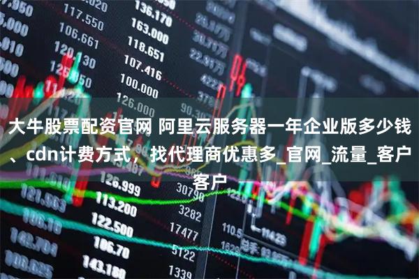 大牛股票配资官网 阿里云服务器一年企业版多少钱、cdn计费方式,找代理商优惠多_官网_流量_客户