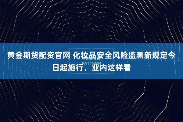 黄金期货配资官网 化妆品安全风险监测新规定今日起施行,业内这样看