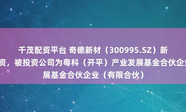 千茂配资平台 奇德新材(300995.SZ)新增一起对外投资,被投资公司为粤科(开平)产业发展基金合伙企业(有限合伙)