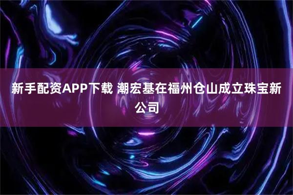 新手配资APP下载 潮宏基在福州仓山成立珠宝新公司