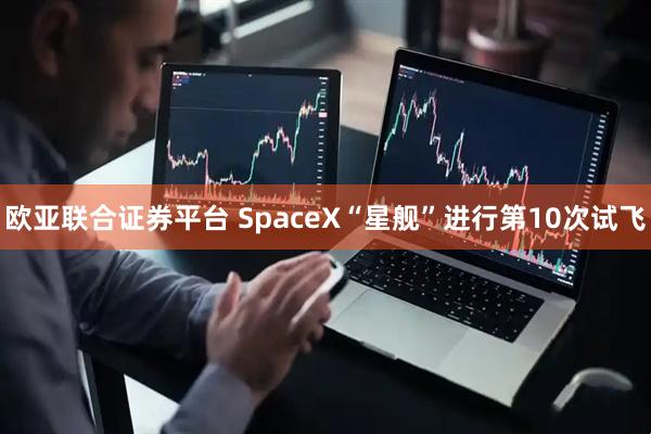 欧亚联合证券平台 SpaceX“星舰”进行第10次试飞