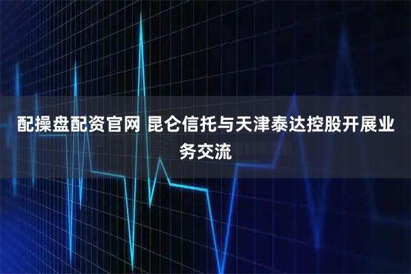 配操盘配资官网 昆仑信托与天津泰达控股开展业务交流
