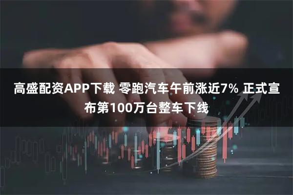 高盛配资APP下载 零跑汽车午前涨近7% 正式宣布第100万台整车下线