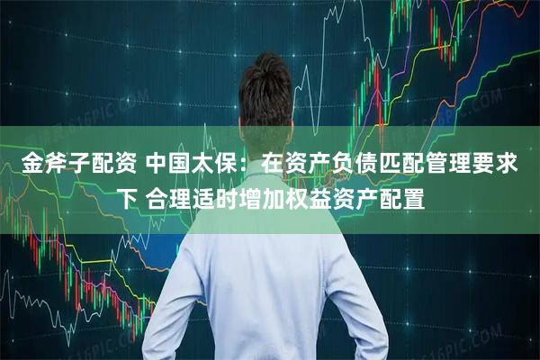 金斧子配资 中国太保：在资产负债匹配管理要求下 合理适时增加权益资产配置