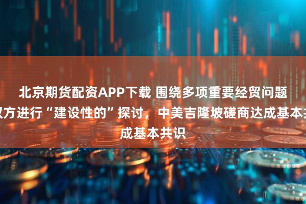 北京期货配资APP下载 围绕多项重要经贸问题,双方进行“建设性的”探讨,中美吉隆坡磋商达成基本共识