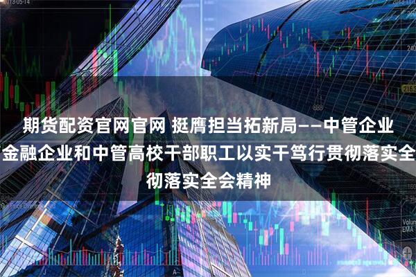 期货配资官网官网 挺膺担当拓新局——中管企业、中管金融企业和中管高校干部职工以实干笃行贯彻落实全会精神