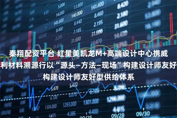 秦翔配资平台 红星美凯龙M+高端设计中心携威罗开展意大利材料溯源行以“源头—方法—现场”构建设计师友好型供给体系