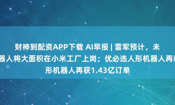财神到配资APP下载 AI早报 | 雷军预计，未来5年人形机器人将大面积在小米工厂上岗；优必选人形机器人再获1.43亿订单