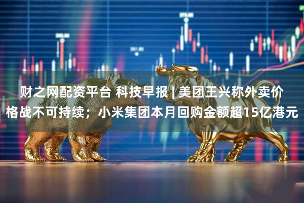 财之网配资平台 科技早报 | 美团王兴称外卖价格战不可持续；小米集团本月回购金额超15亿港元