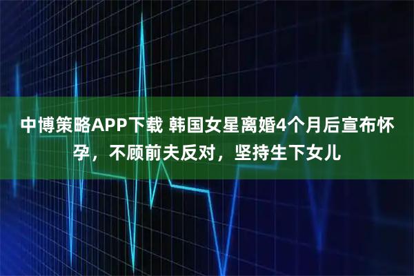 中博策略APP下载 韩国女星离婚4个月后宣布怀孕，不顾前夫反对，坚持生下女儿