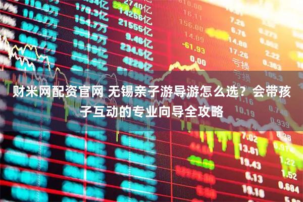 财米网配资官网 无锡亲子游导游怎么选?会带孩子互动的专业向导全攻略