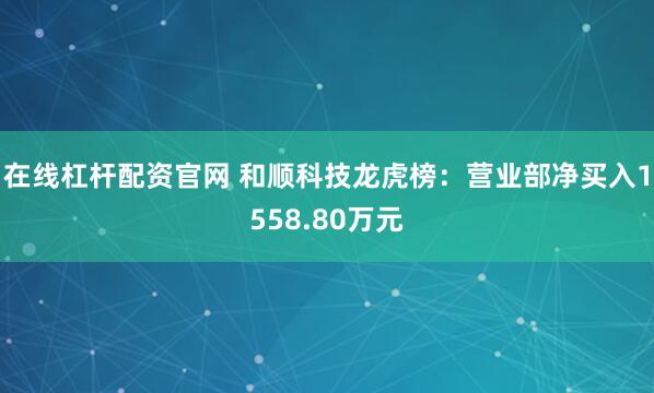 在线杠杆配资官网 和顺科技龙虎榜：营业部净买入1558.80万元