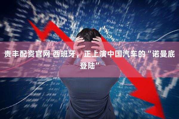 责丰配资官网 西班牙，正上演中国汽车的“诺曼底登陆”